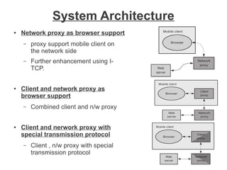 System Architecture
●

Network proxy as browser support
–

–

●

proxy support mobile client on
the network side
Further enhancement using ITCP.

Client and network proxy as
browser support
–

●

Combined client and n/w proxy

Client and nerwork proxy with
special transmission protocol
–

Client , n/w proxy with special
transmission protocol

 