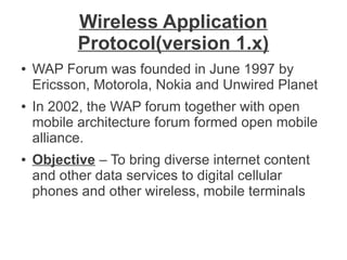 Wireless Application
Protocol(version 1.x)
●

●

●

WAP Forum was founded in June 1997 by
Ericsson, Motorola, Nokia and Unwired Planet
In 2002, the WAP forum together with open
mobile architecture forum formed open mobile
alliance.
Objective – To bring diverse internet content
and other data services to digital cellular
phones and other wireless, mobile terminals

 
