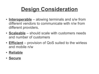 Design Consideration
●

●

●

Interoperable – alowing terminals and s/w from
different vendors to communicate with n/w from
different providers.
Scaleable – should scale with customers needs
and number of customers
Efficient – provision of QoS suited to the wirless
and mobile n/w

●

Reliable

●

Secure

 