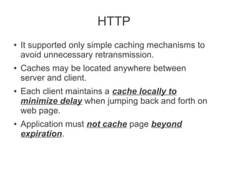 HTTP
●

●

●

●

It supported only simple caching mechanisms to
avoid unnecessary retransmission.
Caches may be located anywhere between
server and client.
Each client maintains a cache locally to
minimize delay when jumping back and forth on
web page.
Application must not cache page beyond
expiration.

 