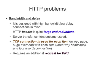 HTTP problems
●

Bandwidth and delay
–

It is designed with high bandwidth/low delay
connections in mind.

–

HTTP header is quite large and redundant.

–

Server transfer content uncompressed.

–

TCP connection is used for each item on web page,
huge overhead with each item.(three way handshack
and four way disconnection)

–

Requires an additional request for DNS.

 