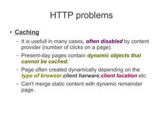 HTTP problems
●

Caching
–

It is usefull in many cases, often disabled by content
provider (number of clicks on a page).

–

Present-day pages contain dynamic objects that
cannot be cached.

–

Page often created dynamically depending on the
type of browser,client harware,client location etc.

–

Can't merge static content with dynamic remainder
page.

 