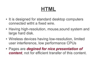 HTML
●

●

●

●

It is designed for standard desktop computers
connected witht a fixed wire.
Having high-resolution, mouse,sound system and
large hard disk.
Wireless devices having low-resolution, limited
user interference, low performance CPUs
Pages are degined for nice presentation of
content, not for efficient transfer of this content.

 