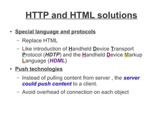 HTTP and HTML solutions
●

Special language and protocols
–
–

●

Replace HTML
Like introduction of Handheld Device Transport
Protocol (HDTP) and the Handheld Device Markup
Language (HDML)

Push technologies
–

Instead of pulling content from server , the server
could push content to a client.

–

Avoid overhead of connection on each object

 