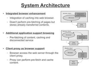 System Architecture
●

Integrated browser enhancement
–
–

●

Integration of caching into web browser.
Does't perform pre-fatching of pages but
stores already transferred contents.

Additional application support browsing
–

●

Pre-fatching of content, caching and
disconnected service

Client proxy as browser support
–

Browser access the web server through the
client proxy.

–

Proxy can perform pre-fetch and cache
content.

 