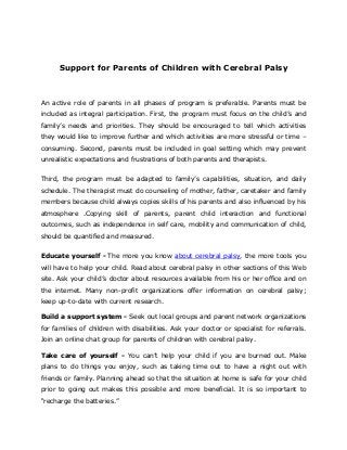Support for Parents of Children with Cerebral Palsy
An active role of parents in all phases of program is preferable. Parents must be
included as integral participation. First, the program must focus on the child’s and
family’s needs and priorities. They should be encouraged to tell which activities
they would like to improve further and which activities are more stressful or time –
consuming. Second, parents must be included in goal setting which may prevent
unrealistic expectations and frustrations of both parents and therapists.
Third, the program must be adapted to family’s capabilities, situation, and daily
schedule. The therapist must do counseling of mother, father, caretaker and family
members because child always copies skills of his parents and also influenced by his
atmosphere .Copying skill of parents, parent child interaction and functional
outcomes, such as independence in self care, mobility and communication of child,
should be quantified and measured.
Educate yourself - The more you know about cerebral palsy, the more tools you
will have to help your child. Read about cerebral palsy in other sections of this Web
site. Ask your child’s doctor about resources available from his or her office and on
the internet. Many non-profit organizations offer information on cerebral palsy;
keep up-to-date with current research.
Build a support system - Seek out local groups and parent network organizations
for families of children with disabilities. Ask your doctor or specialist for referrals.
Join an online chat group for parents of children with cerebral palsy.
Take care of yourself - You can’t help your child if you are burned out. Make
plans to do things you enjoy, such as taking time out to have a night out with
friends or family. Planning ahead so that the situation at home is safe for your child
prior to going out makes this possible and more beneficial. It is so important to
“recharge the batteries.”
 