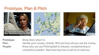 Prototype, Plan & Pitch
Prototype: Show them what it is
Plan: Identify your runway, Growth, ROI and how will you use the money.
People: Know who you are Pitching/Sell to Industry: complementing or
competitive problem. Start learning how to sell ice to eskimos.
 