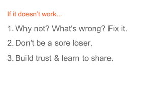 If it doesn’t work...
1. Why not? What's wrong? Fix it.
2. Don't be a sore loser.
3. Build trust & learn to share.
 