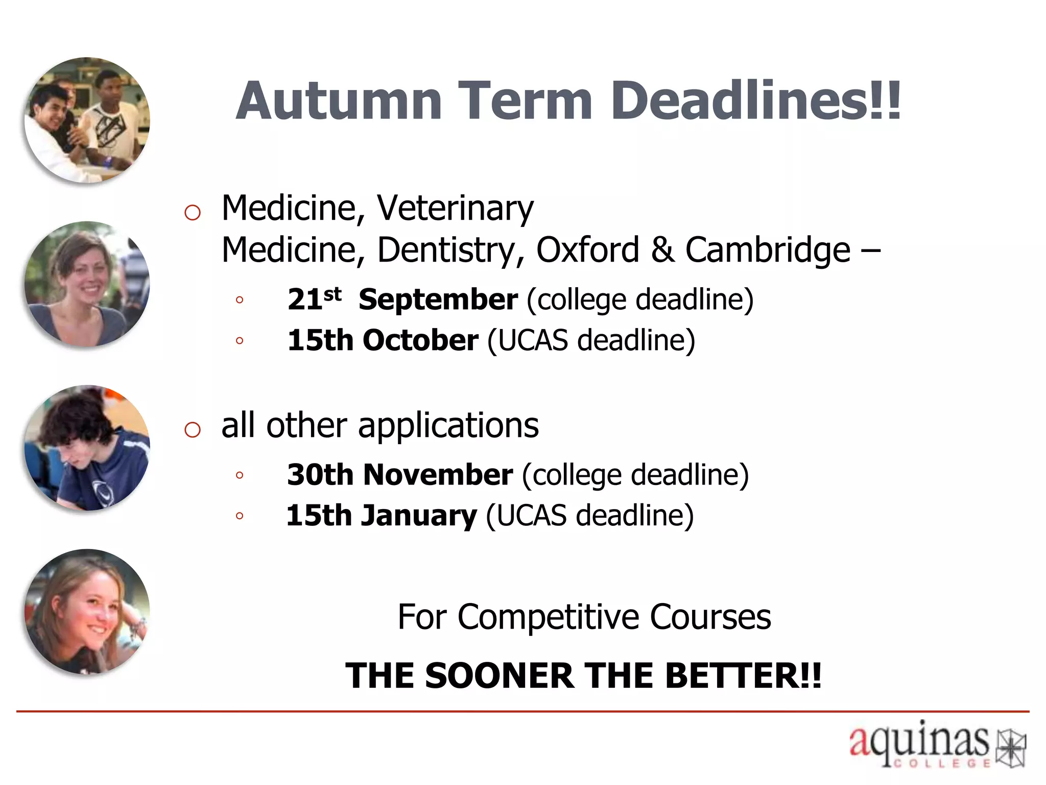 Autumn Term Deadlines!!
o Medicine, Veterinary
  Medicine, Dentistry, Oxford & Cambridge –
   ◦   21st September (college deadline)
   ◦   15th October (UCAS deadline)

o all other applications
   ◦   30th November (college deadline)
   ◦   15th January (UCAS deadline)


              For Competitive Courses
           THE SOONER THE BETTER!!
 