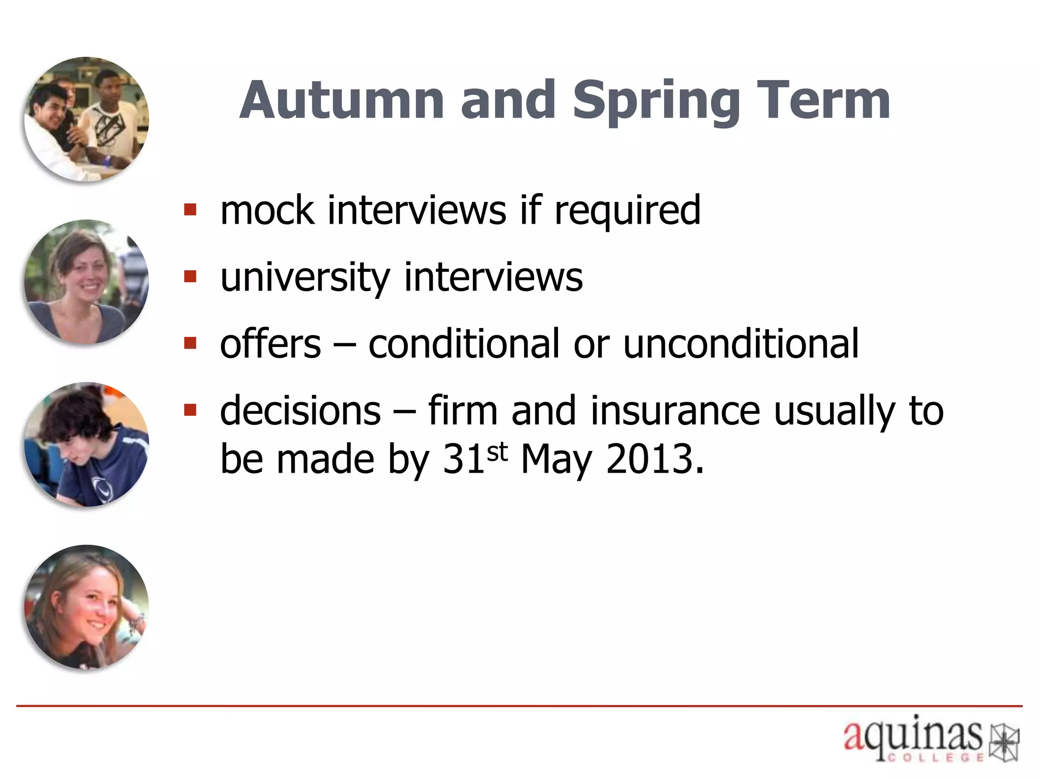 Autumn and Spring Term

 mock interviews if required
 university interviews
 offers – conditional or unconditional
 decisions – firm and insurance usually to
  be made by 31st May 2013.
 