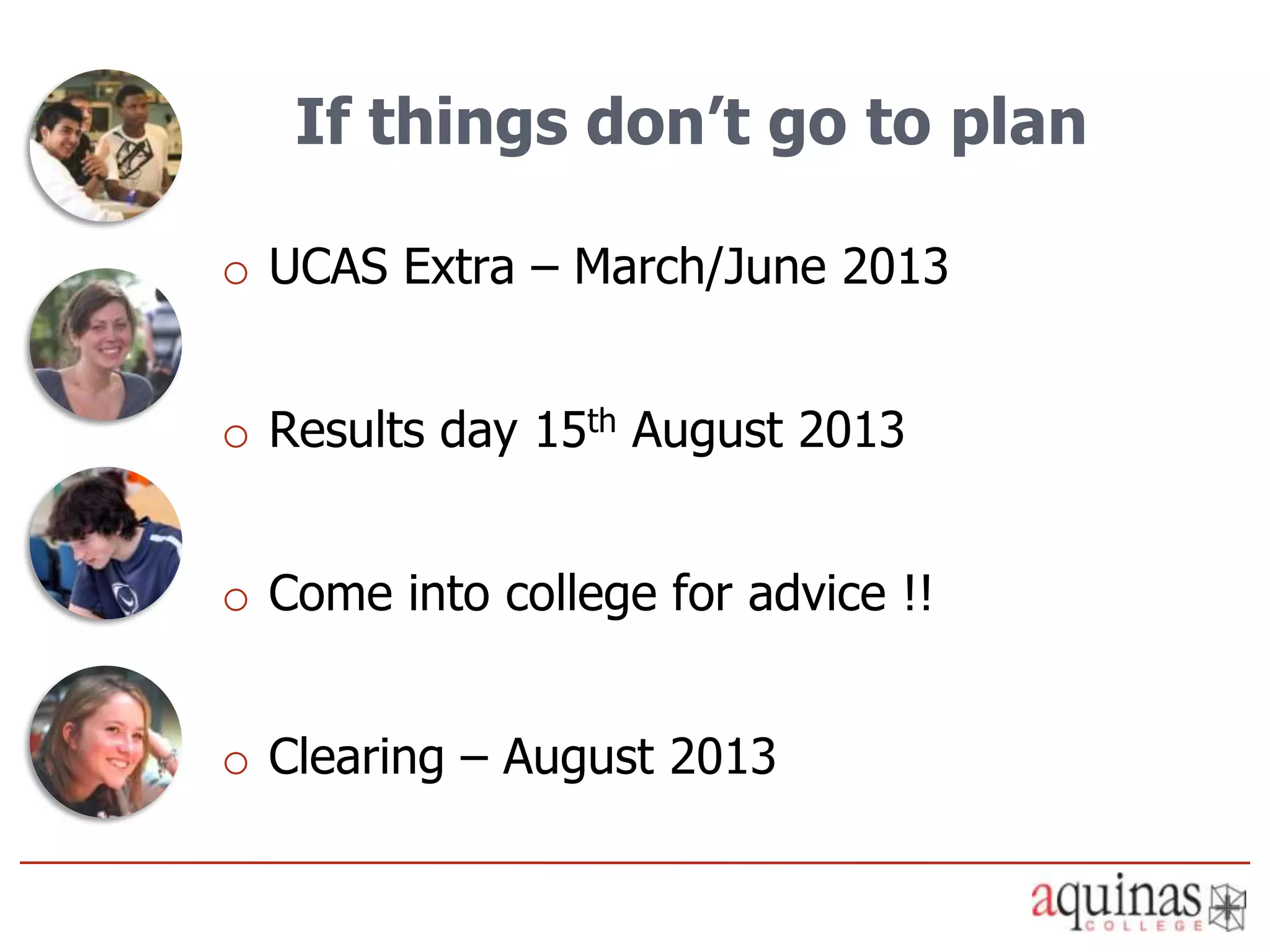 If things don’t go to plan

o UCAS Extra – March/June 2013


o Results day 15th August 2013


o Come into college for advice !!


o Clearing – August 2013
 