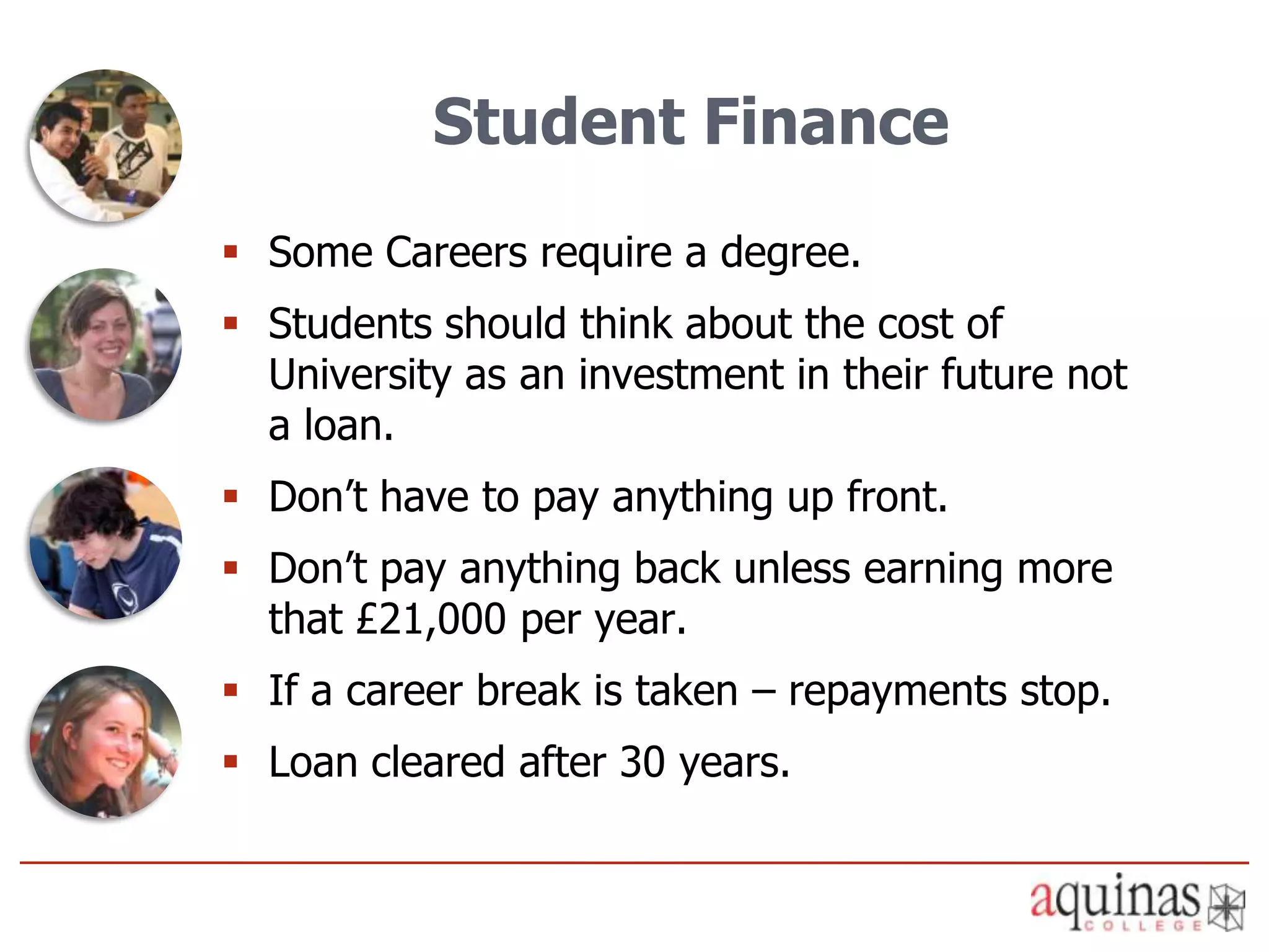 Student Finance
 Some Careers require a degree.
 Students should think about the cost of
  University as an investment in their future not
  a loan.
 Don’t have to pay anything up front.
 Don’t pay anything back unless earning more
  that £21,000 per year.
 If a career break is taken – repayments stop.
 Loan cleared after 30 years.
 