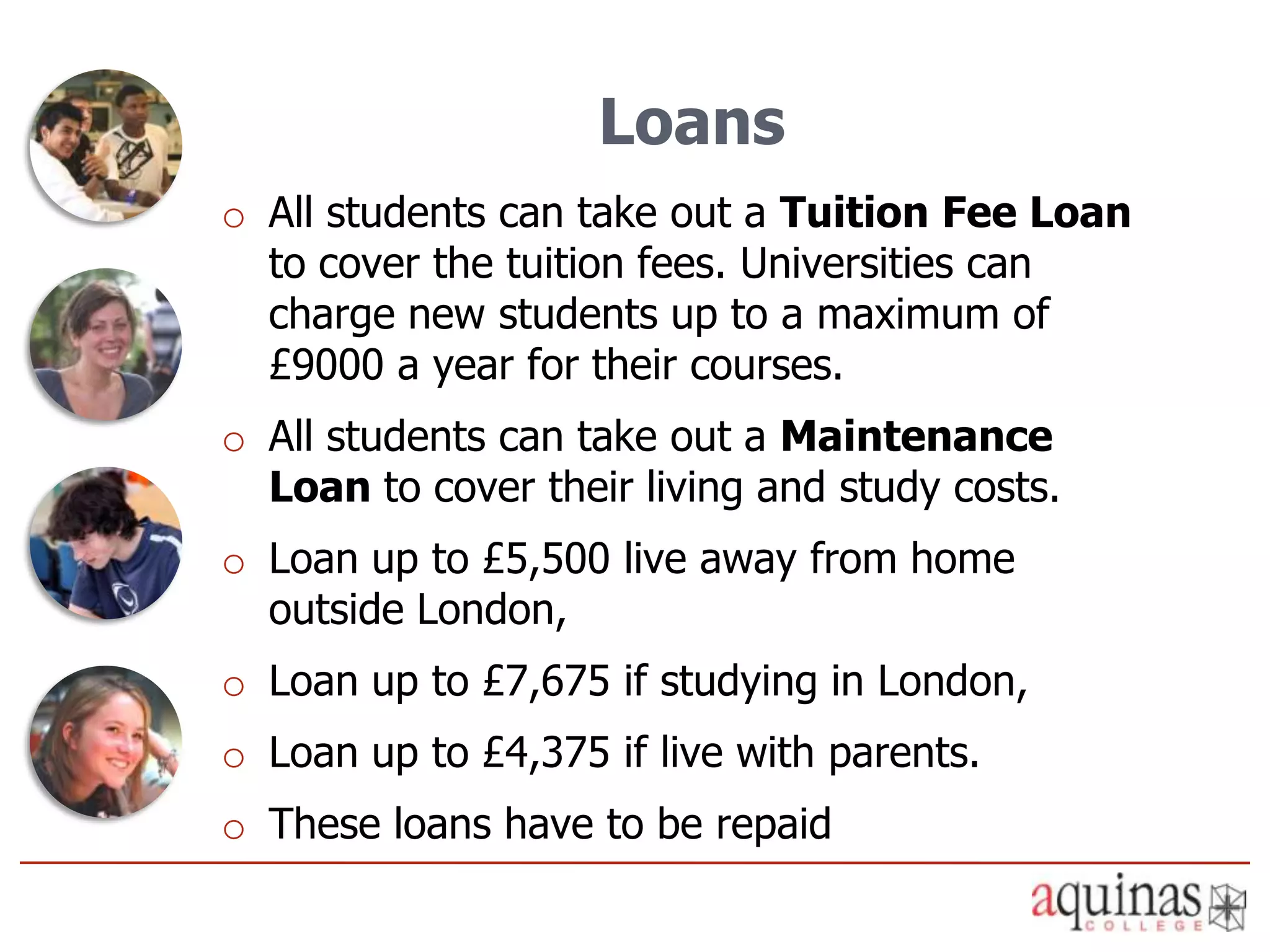 Loans
o All students can take out a Tuition Fee Loan
  to cover the tuition fees. Universities can
  charge new students up to a maximum of
  £9000 a year for their courses.
o All students can take out a Maintenance
  Loan to cover their living and study costs.
o Loan up to £5,500 live away from home
  outside London,
o Loan up to £7,675 if studying in London,
o Loan up to £4,375 if live with parents.
o These loans have to be repaid
 