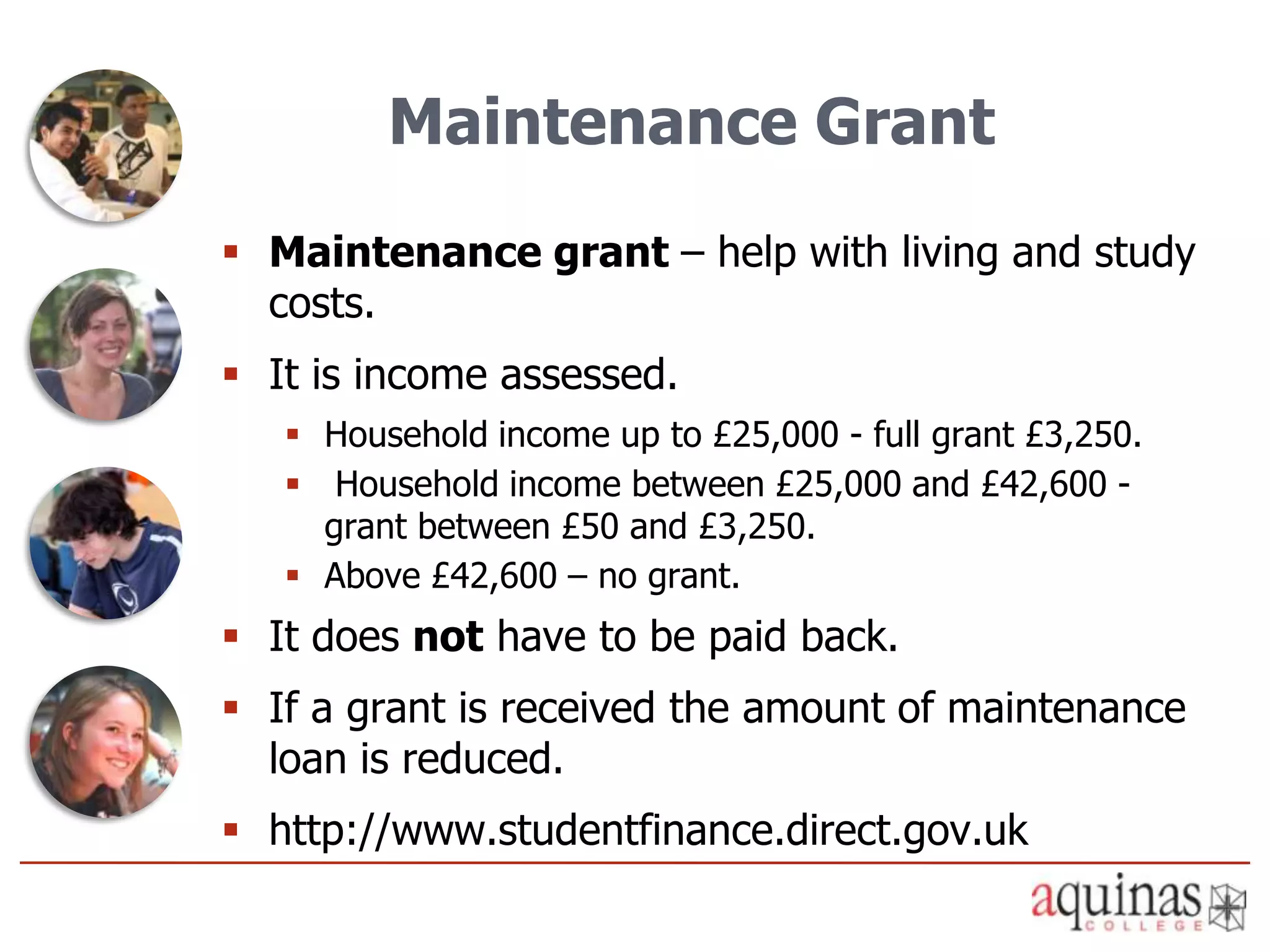 Maintenance Grant
 Maintenance grant – help with living and study
  costs.
 It is income assessed.
    Household income up to £25,000 - full grant £3,250.
    Household income between £25,000 and £42,600 -
     grant between £50 and £3,250.
    Above £42,600 – no grant.
 It does not have to be paid back.
 If a grant is received the amount of maintenance
  loan is reduced.
 http://www.studentfinance.direct.gov.uk
 