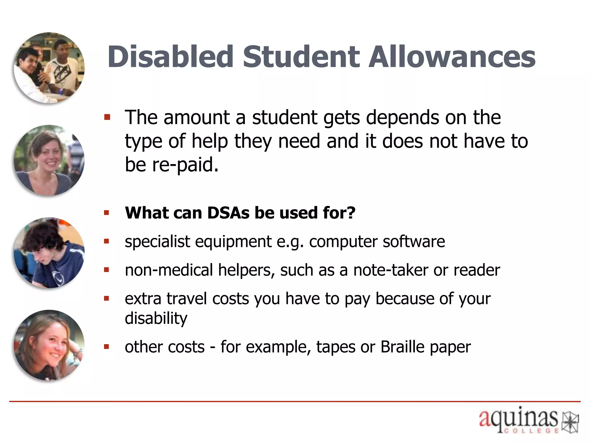 Disabled Student Allowances
 The amount a student gets depends on the
  type of help they need and it does not have to
  be re-paid.

 What can DSAs be used for?
 specialist equipment e.g. computer software
 non-medical helpers, such as a note-taker or reader
 extra travel costs you have to pay because of your
  disability
 other costs - for example, tapes or Braille paper
 