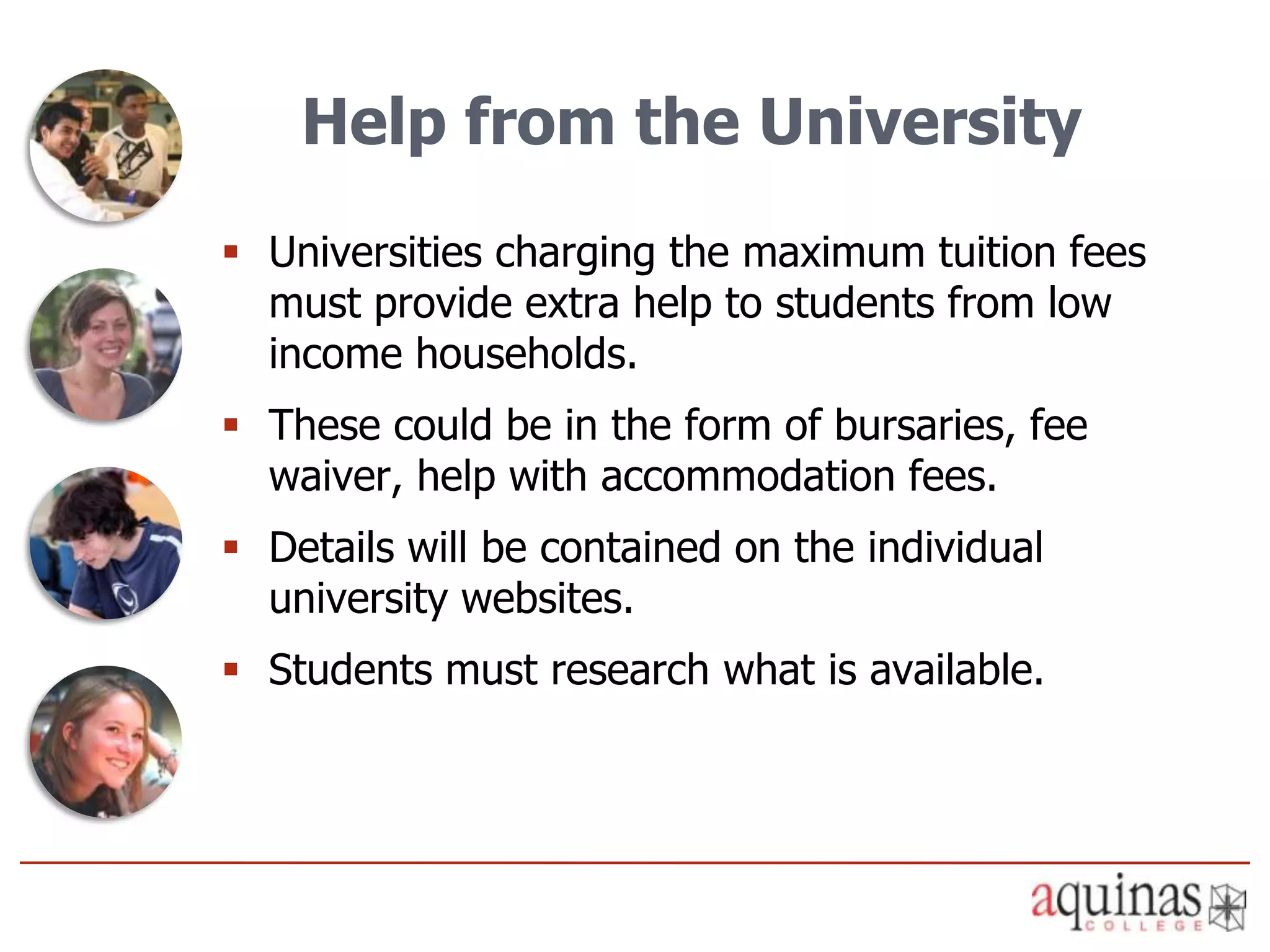 Help from the University
 Universities charging the maximum tuition fees
  must provide extra help to students from low
  income households.
 These could be in the form of bursaries, fee
  waiver, help with accommodation fees.
 Details will be contained on the individual
  university websites.
 Students must research what is available.
 