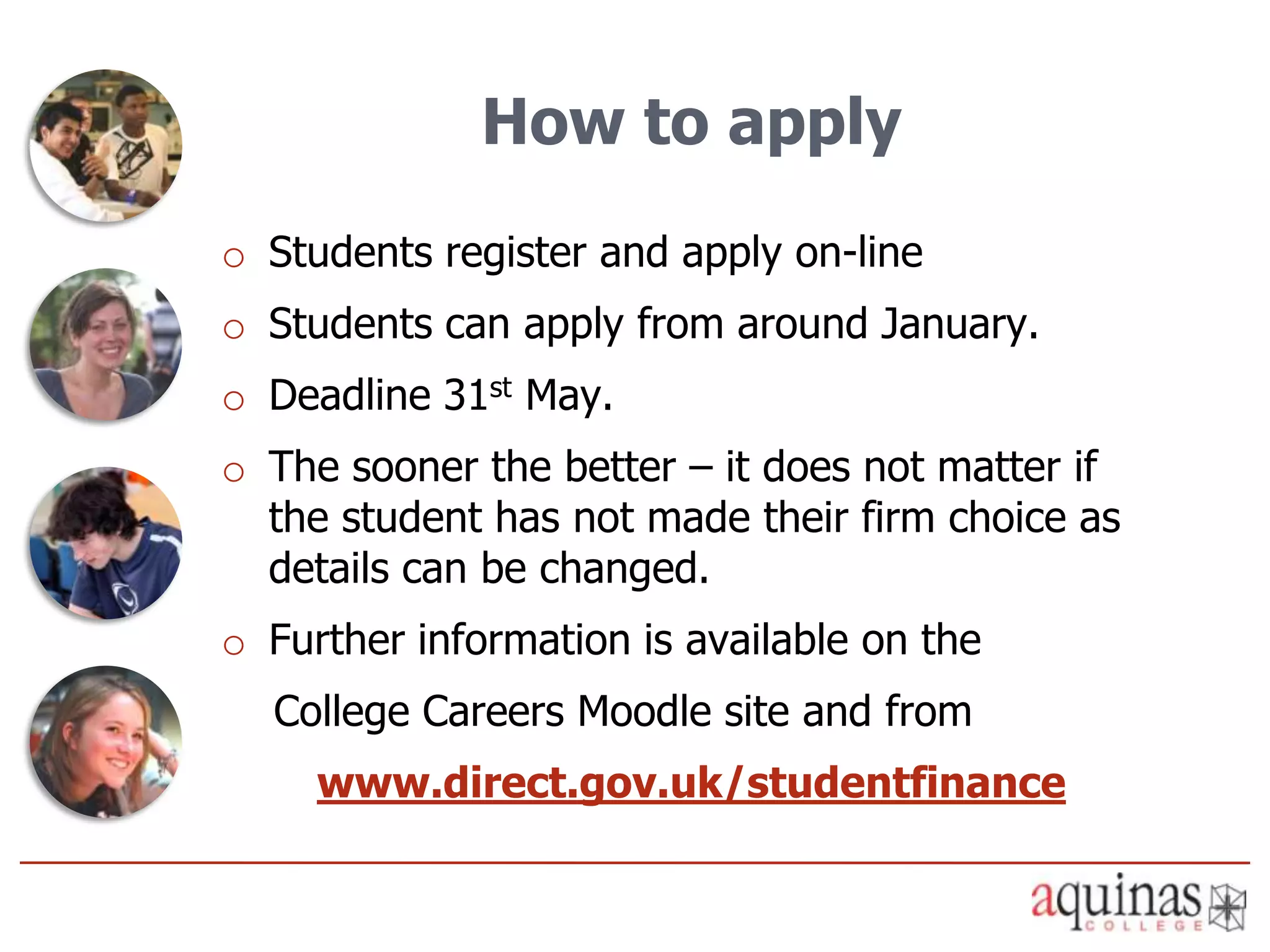 How to apply
o Students register and apply on-line
o Students can apply from around January.
o Deadline 31st May.
o The sooner the better – it does not matter if
  the student has not made their firm choice as
  details can be changed.
o Further information is available on the
  College Careers Moodle site and from
     www.direct.gov.uk/studentfinance
 