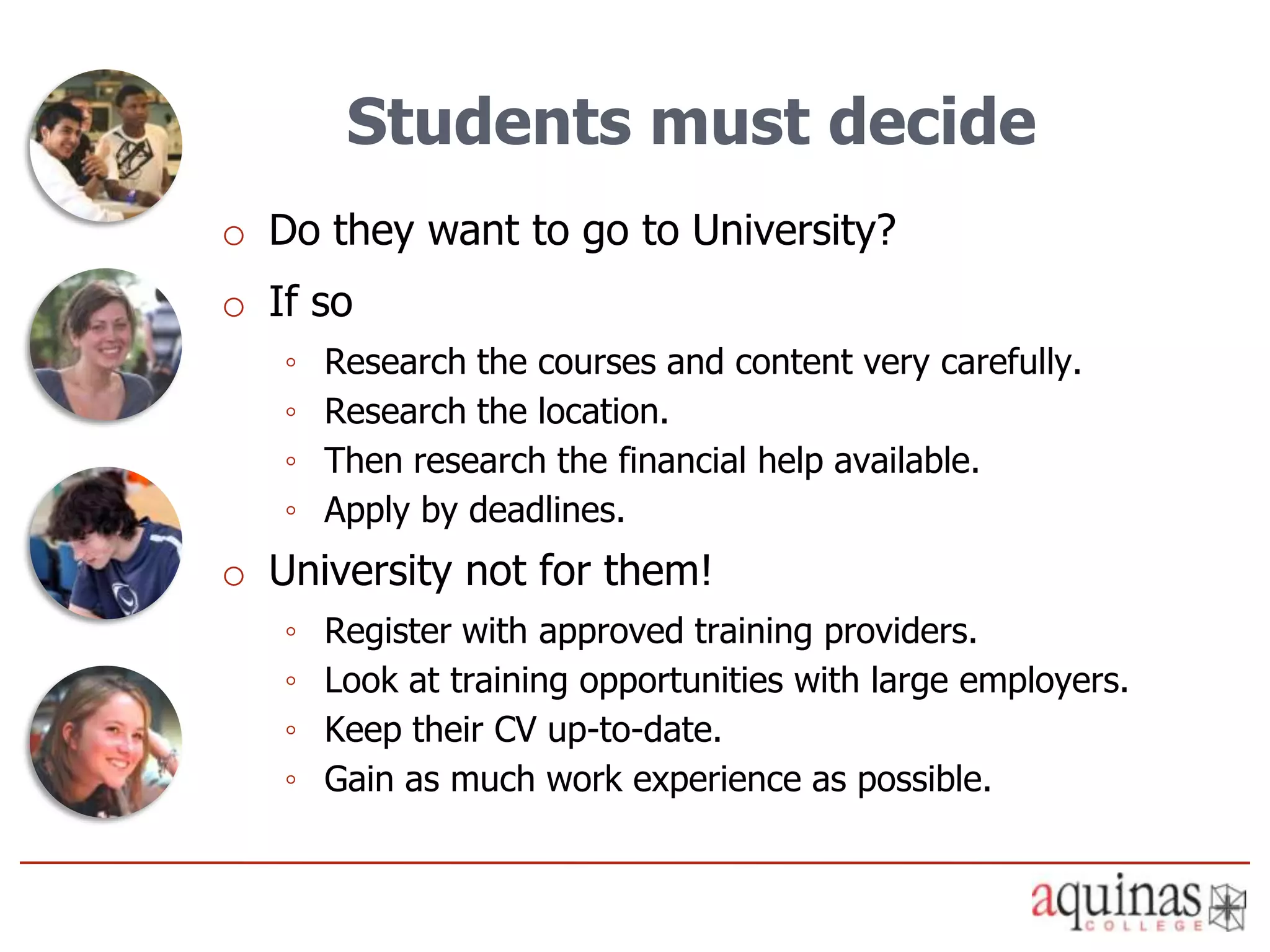 Students must decide
o Do they want to go to University?
o If so
   ◦   Research the courses and content very carefully.
   ◦   Research the location.
   ◦   Then research the financial help available.
   ◦   Apply by deadlines.
o University not for them!
   ◦   Register with approved training providers.
   ◦   Look at training opportunities with large employers.
   ◦   Keep their CV up-to-date.
   ◦   Gain as much work experience as possible.
 
