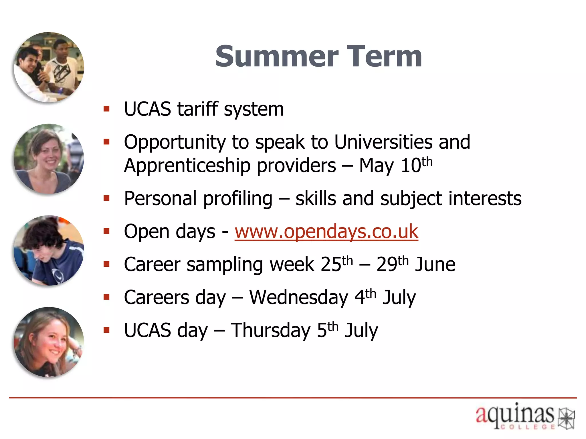 Summer Term
 UCAS tariff system
 Opportunity to speak to Universities and
  Apprenticeship providers – May 10th
 Personal profiling – skills and subject interests
 Open days - www.opendays.co.uk
 Career sampling week 25th – 29th June
 Careers day – Wednesday 4th July
 UCAS day – Thursday 5th July
 
