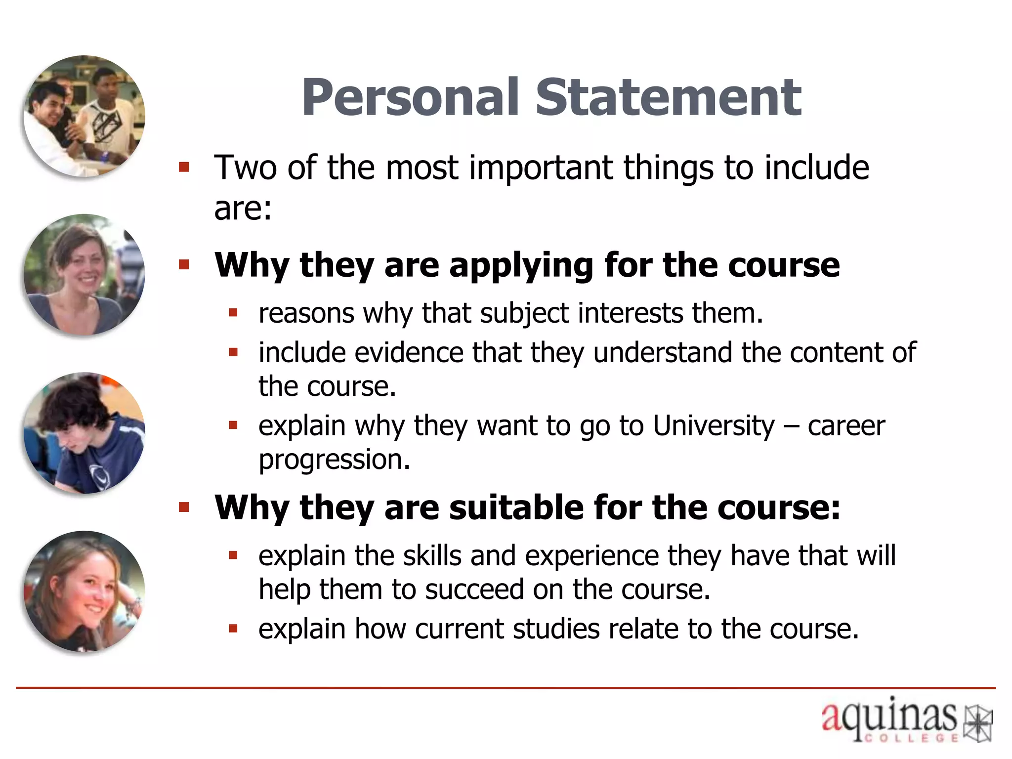 Personal Statement
 Two of the most important things to include
  are:
 Why they are applying for the course
    reasons why that subject interests them.
    include evidence that they understand the content of
     the course.
    explain why they want to go to University – career
     progression.
 Why they are suitable for the course:
    explain the skills and experience they have that will
     help them to succeed on the course.
    explain how current studies relate to the course.
 