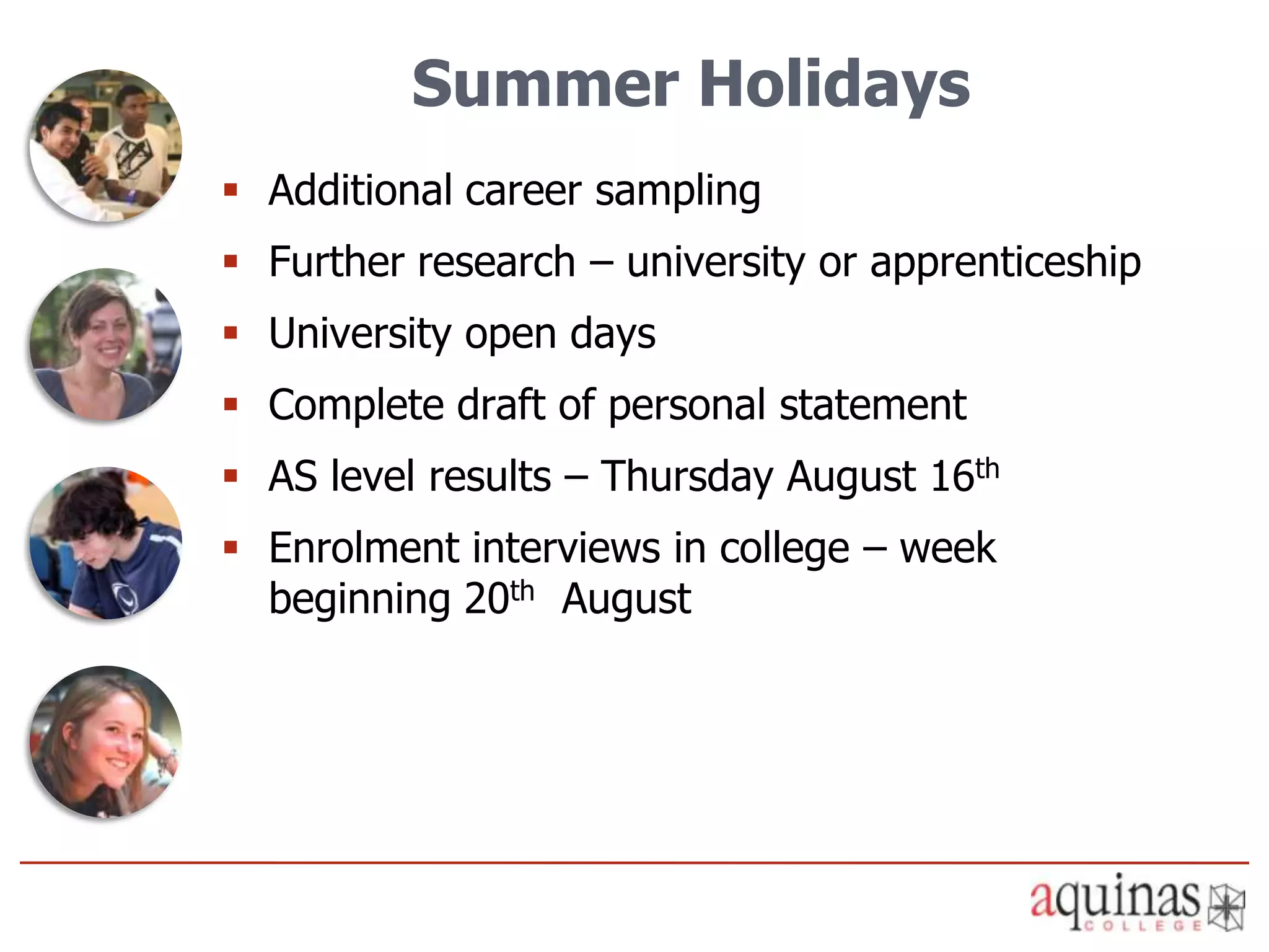 Summer Holidays
 Additional career sampling
 Further research – university or apprenticeship
 University open days
 Complete draft of personal statement
 AS level results – Thursday August 16th
 Enrolment interviews in college – week
  beginning 20th August
 