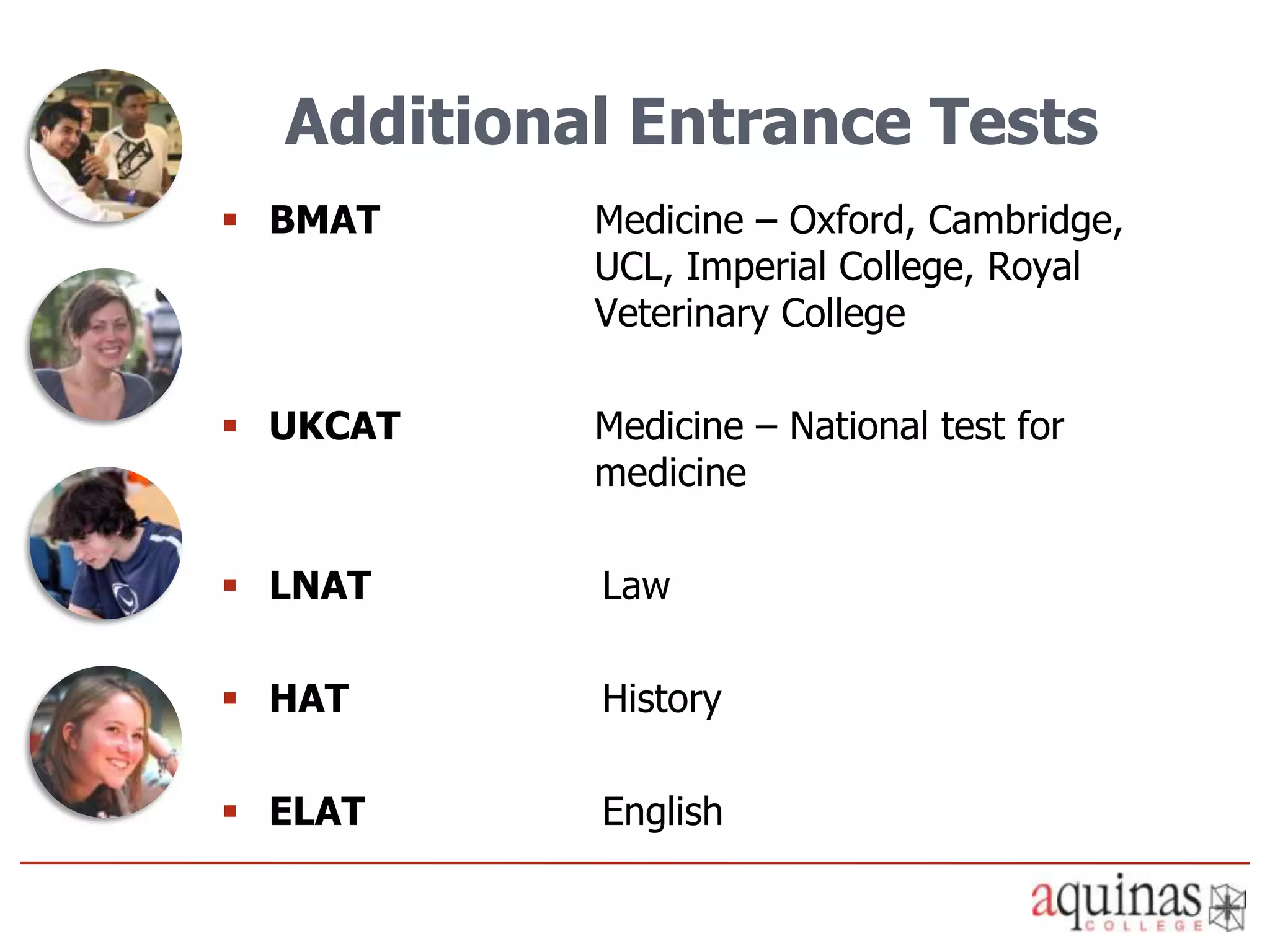 Additional Entrance Tests
 BMAT     Medicine – Oxford, Cambridge,
           UCL, Imperial College, Royal
           Veterinary College

 UKCAT    Medicine – National test for
           medicine

 LNAT     Law

 HAT      History

 ELAT     English
 