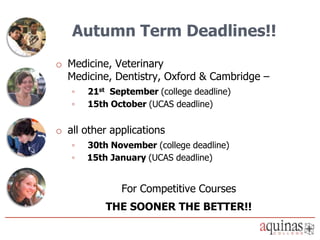 Autumn Term Deadlines!!
o Medicine, Veterinary
  Medicine, Dentistry, Oxford & Cambridge –
   ◦   21st September (college deadline)
   ◦   15th October (UCAS deadline)

o all other applications
   ◦   30th November (college deadline)
   ◦   15th January (UCAS deadline)


              For Competitive Courses
           THE SOONER THE BETTER!!
 