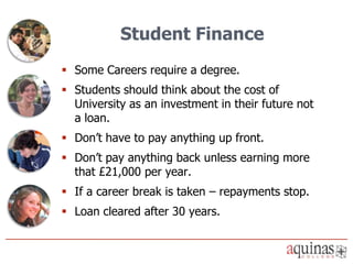 Student Finance
 Some Careers require a degree.
 Students should think about the cost of
  University as an investment in their future not
  a loan.
 Don’t have to pay anything up front.
 Don’t pay anything back unless earning more
  that £21,000 per year.
 If a career break is taken – repayments stop.
 Loan cleared after 30 years.
 