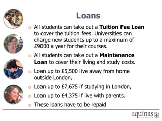 Loans
o All students can take out a Tuition Fee Loan
  to cover the tuition fees. Universities can
  charge new students up to a maximum of
  £9000 a year for their courses.
o All students can take out a Maintenance
  Loan to cover their living and study costs.
o Loan up to £5,500 live away from home
  outside London,
o Loan up to £7,675 if studying in London,
o Loan up to £4,375 if live with parents.
o These loans have to be repaid
 