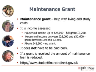 Maintenance Grant
 Maintenance grant – help with living and study
  costs.
 It is income assessed.
    Household income up to £25,000 - full grant £3,250.
    Household income between £25,000 and £42,600 -
     grant between £50 and £3,250.
    Above £42,600 – no grant.
 It does not have to be paid back.
 If a grant is received the amount of maintenance
  loan is reduced.
 http://www.studentfinance.direct.gov.uk
 