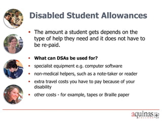 Disabled Student Allowances
 The amount a student gets depends on the
  type of help they need and it does not have to
  be re-paid.

 What can DSAs be used for?
 specialist equipment e.g. computer software
 non-medical helpers, such as a note-taker or reader
 extra travel costs you have to pay because of your
  disability
 other costs - for example, tapes or Braille paper
 