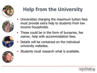 Help from the University
 Universities charging the maximum tuition fees
  must provide extra help to students from low
  income households.
 These could be in the form of bursaries, fee
  waiver, help with accommodation fees.
 Details will be contained on the individual
  university websites.
 Students must research what is available.
 