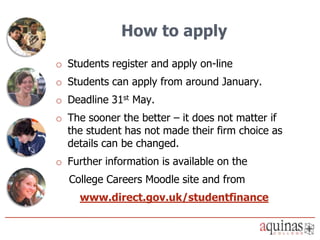 How to apply
o Students register and apply on-line
o Students can apply from around January.
o Deadline 31st May.
o The sooner the better – it does not matter if
  the student has not made their firm choice as
  details can be changed.
o Further information is available on the
  College Careers Moodle site and from
     www.direct.gov.uk/studentfinance
 
