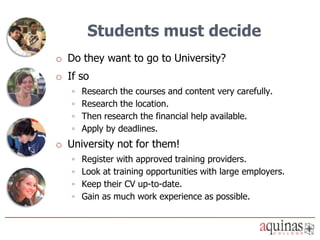 Students must decide
o Do they want to go to University?
o If so
   ◦   Research the courses and content very carefully.
   ◦   Research the location.
   ◦   Then research the financial help available.
   ◦   Apply by deadlines.
o University not for them!
   ◦   Register with approved training providers.
   ◦   Look at training opportunities with large employers.
   ◦   Keep their CV up-to-date.
   ◦   Gain as much work experience as possible.
 
