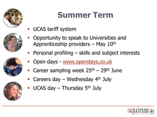 Summer Term
 UCAS tariff system
 Opportunity to speak to Universities and
  Apprenticeship providers – May 10th
 Personal profiling – skills and subject interests
 Open days - www.opendays.co.uk
 Career sampling week 25th – 29th June
 Careers day – Wednesday 4th July
 UCAS day – Thursday 5th July
 