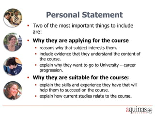 Personal Statement
 Two of the most important things to include
  are:
 Why they are applying for the course
    reasons why that subject interests them.
    include evidence that they understand the content of
     the course.
    explain why they want to go to University – career
     progression.
 Why they are suitable for the course:
    explain the skills and experience they have that will
     help them to succeed on the course.
    explain how current studies relate to the course.
 