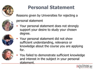 Personal Statement
Reasons given by Universities for rejecting a
personal statement
 Your personal statement does not strongly
  support your desire to study your chosen
  degree.
 Your personal statement did not show
  sufficient understanding, relevance or
  knowledge about the course you are applying
  for.
 You failed to demonstrate sufficient knowledge
  and interest in the subject in your personal
  statement.
 