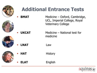 Additional Entrance Tests
 BMAT     Medicine – Oxford, Cambridge,
           UCL, Imperial College, Royal
           Veterinary College

 UKCAT    Medicine – National test for
           medicine

 LNAT     Law

 HAT      History

 ELAT     English
 