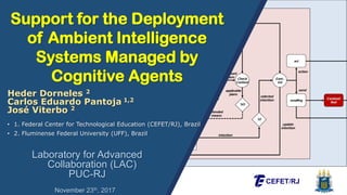 Support for the Deployment
of Ambient Intelligence
Systems Managed by
Cognitive Agents
Laboratory for Advanced
Collaboration (LAC)
PUC-RJ
• 1. Federal Center for Technological Education (CEFET/RJ), Brazil
• 2. Fluminense Federal University (UFF), Brazil
Heder Dorneles 2
Carlos Eduardo Pantoja 1,2
José Viterbo 2
November 23th, 2017
 