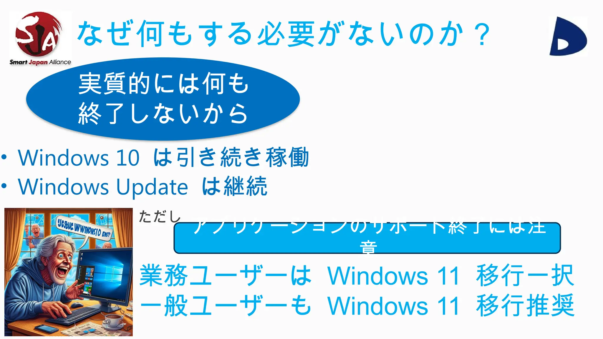 • Windows 10 は引き続き稼働
• Windows Update は継続
実質的には何も
終了しないから
なぜ何もする必要がないのか？
アプリケーションのサポート終了には注
意
業務ユーザーは Windows 11 移行一択
一般ユーザーも Windows 11 移行推奨
ただし
 