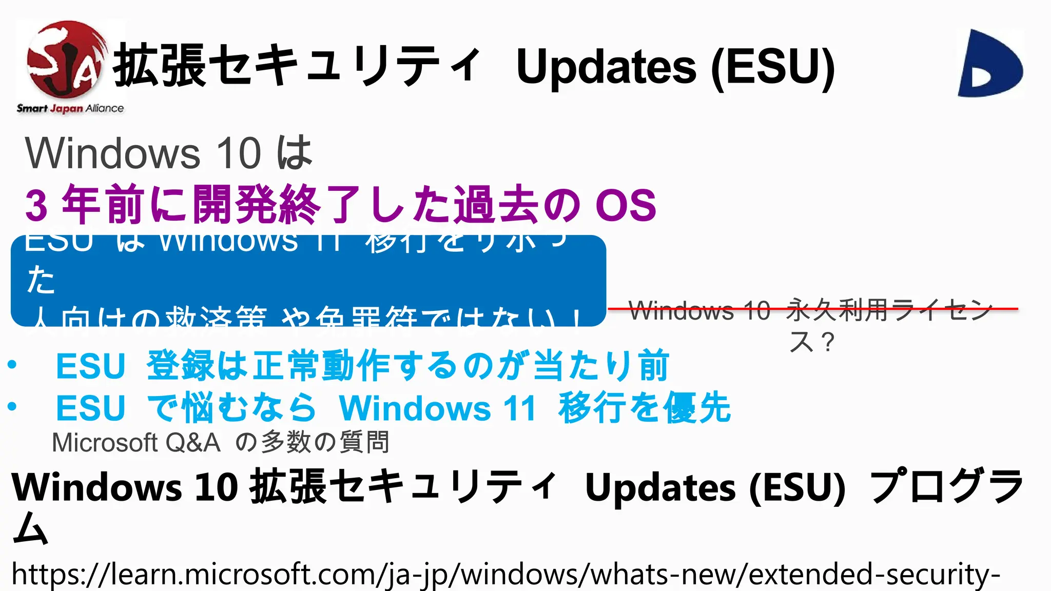 拡張セキュリティ Updates (ESU)
Windows 10 拡張セキュリティ Updates (ESU) プログラ
ム
https://learn.microsoft.com/ja-jp/windows/whats-new/extended-security-
ESU は Windows 11 移行をサボっ
た
人向けの救済策 や免罪符ではない！
Windows 10 は
3 年前に開発終了した過去の OS
• ESU 登録は正常動作するのが当たり前
• ESU で悩むなら Windows 11 移行を優先
Microsoft Q&A の多数の質問
Windows 10 永久利用ライセン
ス ?
 