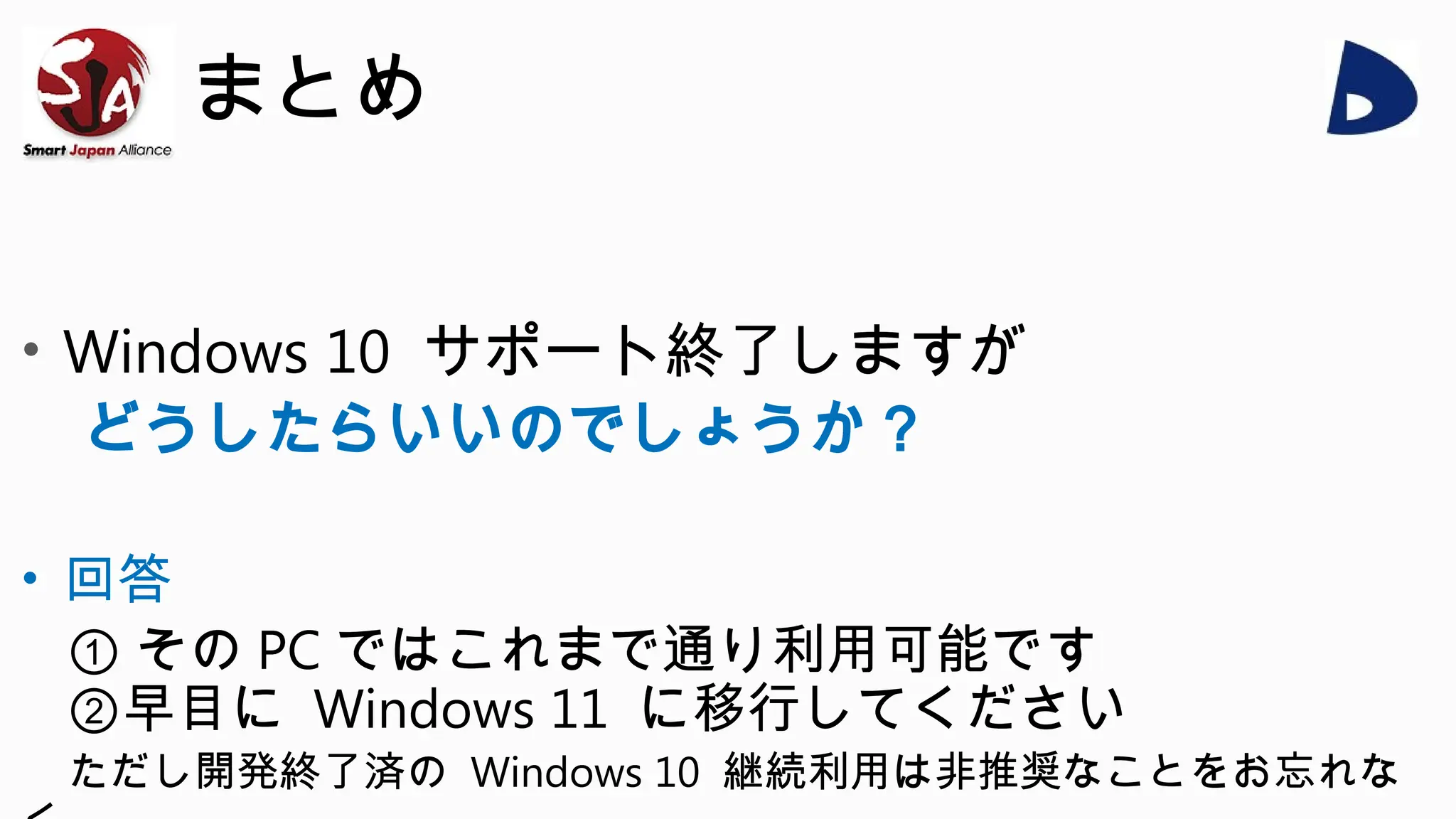 まとめ
• Windows 10 サポート終了しますが
どうしたらいいのでしょうか？
• 回答
① その PC ではこれまで通り利用可能です
②早目に Windows 11 に移行してください
ただし開発終了済の Windows 10 継続利用は非推奨なことをお忘れな
 