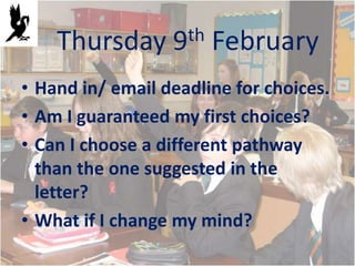 Thursday      9th   February
• Hand in/ email deadline for choices.
• Am I guaranteed my first choices?
• Can I choose a different pathway
  than the one suggested in the
  letter?
• What if I change my mind?
 