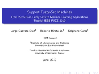 Support Fuzzy-Set Machines
From Kernels on Fuzzy Sets to Machine Learning Applications
Tutorial IEEE-FUZZ 2019
Jorge Guevara Díaz1 Roberto Hirata Jr.2 Stéphane Canu3
1IBM Research
2Institute of Mathematics and Statistics
University of Sao Paulo-Brazil
3Institut National de Sciences Appliquees
University of Normandy-France
June, 2019
 