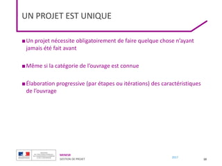 MENESR
GESTION DE PROJET
2017
UN PROJET EST UNIQUE
■Un projet nécessite obligatoirement de faire quelque chose n’ayant
jamais été fait avant
■Même si la catégorie de l’ouvrage est connue
■Élaboration progressive (par étapes ou itérations) des caractéristiques
de l’ouvrage
10
 