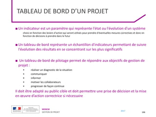 MENESR
GESTION DE PROJET
2017
TABLEAU DE BORD D’UN PROJET
106
■ Un indicateur est un paramètre qui représente l'état ou l'évolution d'un système
choisi en fonction des leviers d'action qui seront utilisés pour prendre d'éventuelles mesures correctives et donc en
fonction de décisions à prendre dans le futur
■ Un tableau de bord représente un échantillon d'indicateurs permettant de suivre
l'évolution des résultats en se concentrant sur les plus significatifs
■ Un tableau de bord de pilotage permet de répondre aux objectifs de gestion de
projet :
• réaliser un diagnostic de la situation
• communiquer
• informer
• motiver les collaborateurs
• progresser de façon continue
Il doit être adapté au public cible et doit permettre une prise de décision et la mise
en œuvre d’action correctrice si nécessaire
 