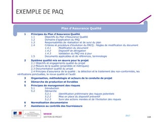 MENESR
GESTION DE PROJET
2017
EXEMPLE DE PAQ
119
1 Principes du Plan d'Assurance Qualité
1.1 Objectifs du Plan d’Assurance Qualité
1.2 Domaine d’application du PAQ
1.3 Responsabilités de réalisation et de suivi du plan
1.4 Critères et procédure d'évolution du PACQ : Règles de modification du document
1.4.1 Modification du document
1.4.2 Dispositif de dérogation
1.4.3 Validation du PAQ mis à jour
1.5 Documents applicables et de références, terminologie
2 Système qualité mis en œuvre pour le projet
2.1 Objectifs et engagements qualité du projet
2.2 Mesure de la qualité (propriétés et métriques)
2.3 Documentation qualité du projet
2.4 Principes d'assurance de la qualité : la détection et le traitement des non-conformités, les
vérifications ponctuelles, la revue qualité et l’audit
3 Organisation, méthodologie et acteurs de la conduite de projet
4 Démarche de production et livrables
5 Principes de management des risques
5.1 Introduction
5.2 Démarche
5.2.1 Identification préliminaire des risques potentiels
5.2.2 Mise en place du dispositif préventif
5.2.3 Suivi des actions menées et de l'évolution des risques
6 Normalisation documentaire
7 Assistance au contrôle des fournisseurs
Plan d’Assurance Qualité
 
