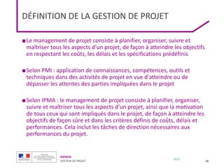 MENESR
GESTION DE PROJET
2017
DÉFINITION DE LA GESTION DE PROJET
■Le management de projet consiste à planifier, organiser, suivre et
maîtriser tous les aspects d'un projet, de façon à atteindre les objectifs
en respectant les coûts, les délais et les spécifications prédéfinis
■Selon PMI : application de connaissances, compétences, outils et
techniques dans des activités de projet en vue d'atteindre ou de
dépasser les attentes des parties impliquées dans le projet
■Selon IPMA : le management de projet consiste à planifier, organiser,
suivre et maîtriser tous les aspects d’un projet, ainsi que la motivation
de tous ceux qui sont impliqués dans le projet, de façon à atteindre les
objectifs de façon sûre et dans les critères définis de coûts, délais et
performances. Cela inclut les tâches de direction nécessaires aux
performances du projet.
14
 
