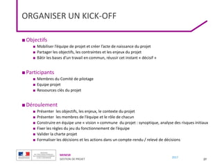 MENESR
GESTION DE PROJET
2017
ORGANISER UN KICK-OFF
■Objectifs
■ Mobiliser l’équipe de projet et créer l’acte de naissance du projet
■ Partager les objectifs, les contraintes et les enjeux du projet
■ Bâtir les bases d’un travail en commun, réussir cet instant « décisif »
■Participants
■ Membres du Comité de pilotage
■ Equipe projet
■ Ressources clés du projet
■Déroulement
■ Présenter les objectifs, les enjeux, le contexte du projet
■ Présenter les membres de l’équipe et le rôle de chacun
■ Construire en équipe une « vision » commune du projet : synoptique, analyse des risques initiaux
■ Fixer les règles du jeu du fonctionnement de l’équipe
■ Valider la charte projet
■ Formaliser les décisions et les actions dans un compte-rendu / relevé de décisions
27
 