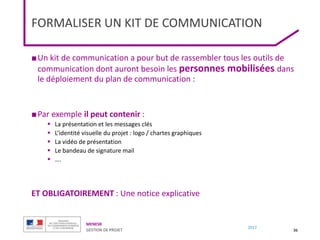 MENESR
GESTION DE PROJET
2017
FORMALISER UN KIT DE COMMUNICATION
■Un kit de communication a pour but de rassembler tous les outils de
communication dont auront besoin les personnes mobilisées dans
le déploiement du plan de communication :
■Par exemple il peut contenir :
 La présentation et les messages clés
 L’identité visuelle du projet : logo / chartes graphiques
 La vidéo de présentation
 Le bandeau de signature mail
 ….
ET OBLIGATOIREMENT : Une notice explicative
36
 